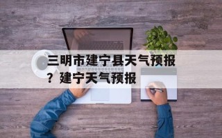 三明市建宁县天气预报？建宁天气预报