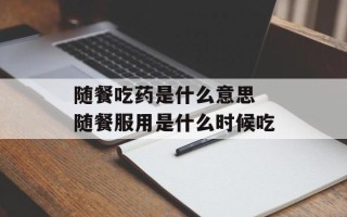 随餐吃药是什么意思 随餐服用是什么时候吃