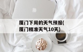 厦门下周的天气预报(厦门精准天气10天)