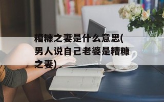 糟糠之妻是什么意思(男人说自己老婆是糟糠之妻)