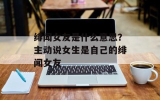绯闻女友是什么意思？主动说女生是自己的绯闻女友