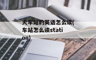 火车站的英语怎么读(车站怎么读station)