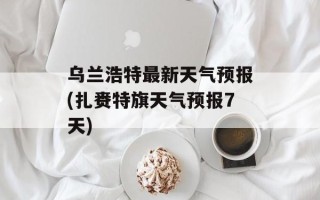 乌兰浩特最新天气预报(扎赉特旗天气预报7天)
