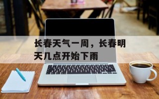 长春天气一周，长春明天几点开始下雨