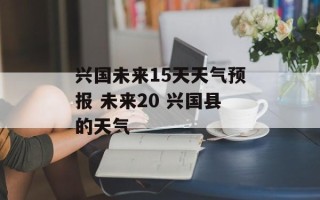 兴国未来15天天气预报 未来20 兴国县的天气