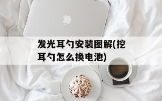 发光耳勺安装图解(挖耳勺怎么换电池)