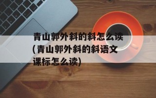 青山郭外斜的斜怎么读(青山郭外斜的斜语文课标怎么读)
