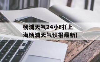 杨浦天气24小时(上海杨浦天气预报最新)