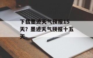 下载墨迹天气预报15天？墨迹天气预报十五天