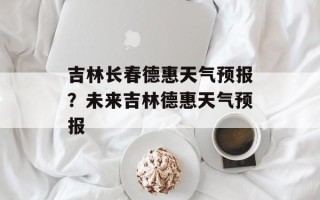 吉林长春德惠天气预报？未来吉林德惠天气预报