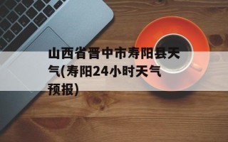 山西省晋中市寿阳县天气(寿阳24小时天气预报)