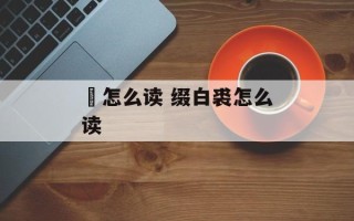 嫈怎么读 缀白裘怎么读