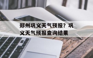 郑州巩义天气预报？巩义天气预报查询结果