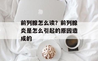 前列腺怎么读？前列腺炎是怎么引起的原因造成的