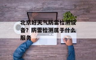 北京好天气防雷检测设备？防雷检测属于什么服务