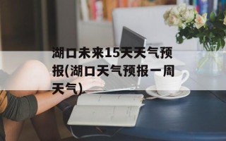 湖口未来15天天气预报(湖口天气预报一周天气)
