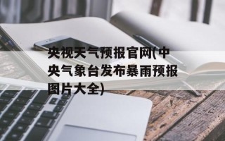 央视天气预报官网(中央气象台发布暴雨预报图片大全)