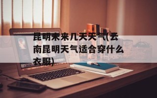 昆明未来几天天气(云南昆明天气适合穿什么衣服)
