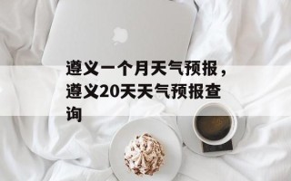 遵义一个月天气预报，遵义20天天气预报查询