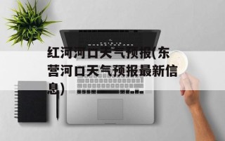 红河河口天气预报(东营河口天气预报最新信息)