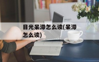 目光呆滞怎么读(呆滞怎么读)