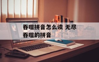 吞噬拼音怎么读 无尽吞噬的拼音