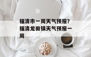 福清市一周天气预报？福清龙田镇天气预报一周