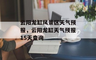 云阳龙缸风景区天气预报，云阳龙缸天气预报15天查询