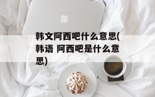 韩文阿西吧什么意思(韩语 阿西吧是什么意思)