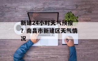 新建24小时天气预报？南昌市新建区天气情况