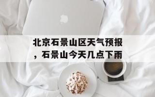 北京石景山区天气预报，石景山今天几点下雨