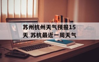 苏州杭州天气预报15天 苏杭最近一周天气