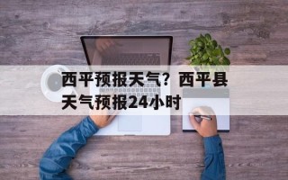 西平预报天气？西平县天气预报24小时