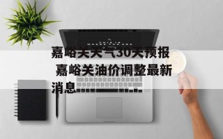 嘉峪关天气30天预报 嘉峪关油价调整最新消息