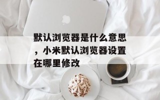 默认浏览器是什么意思，小米默认浏览器设置在哪里修改