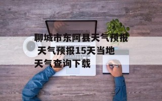 聊城市东阿县天气预报 天气预报15天当地天气查询下载