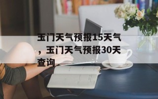 玉门天气预报15天气，玉门天气预报30天查询