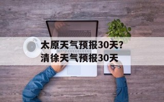 太原天气预报30天？清徐天气预报30天