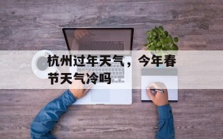 杭州过年天气，今年春节天气冷吗