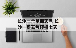 长沙一个星期天气 长沙一周天气预报七天