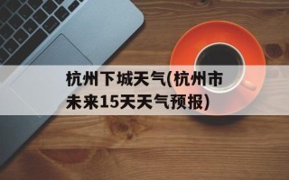 杭州下城天气(杭州市未来15天天气预报)