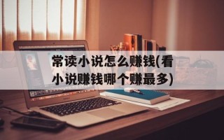 常读小说怎么赚钱(看小说赚钱哪个赚最多)
