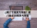厦门下周天气预报？厦门最近10天天气预报