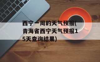 西宁一周的天气预报(青海省西宁天气预报15天查询结果)