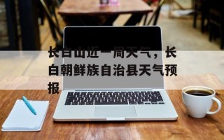 长白山近一周天气，长白朝鲜族自治县天气预报