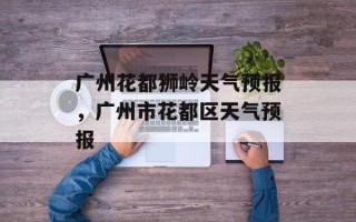 广州花都狮岭天气预报，广州市花都区天气预报