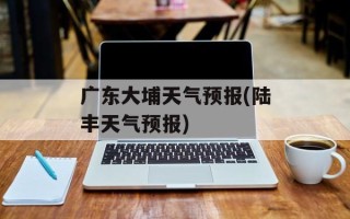 广东大埔天气预报(陆丰天气预报)