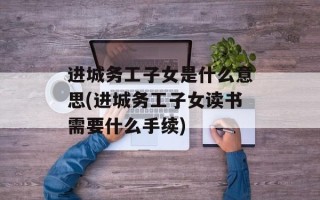 进城务工子女是什么意思(进城务工子女读书需要什么手续)