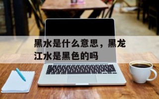 黑水是什么意思，黑龙江水是黑色的吗
