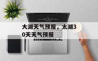 大湖天气预报，太湖30天天气预报